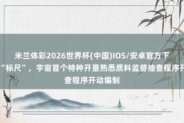 米兰体彩2026世界杯(中国)IOS/安卓官方下载 营救“标尺”，宇宙首个特种开垦熟悉质料监督抽查程序开动编制