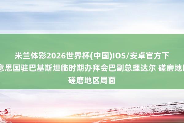 米兰体彩2026世界杯(中国)IOS/安卓官方下载 好意思国驻巴基斯坦临时期办拜会巴副总理达尔 磋磨地区局面