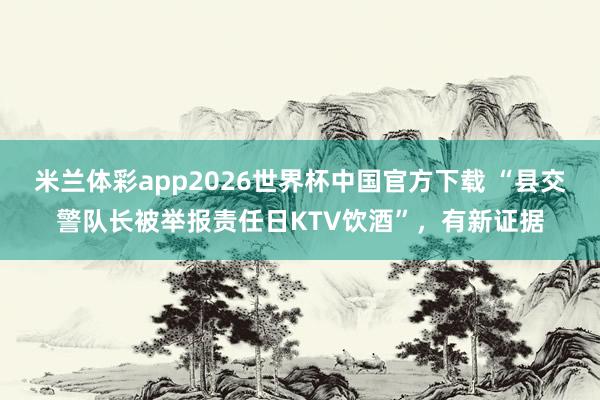 米兰体彩app2026世界杯中国官方下载 “县交警队长被举报责任日KTV饮酒”，有新证据