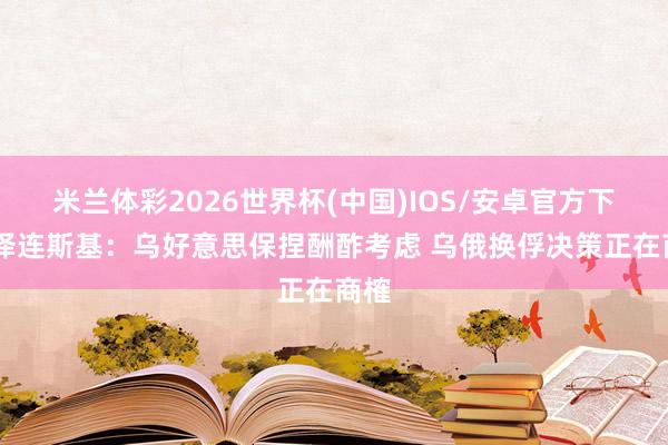 米兰体彩2026世界杯(中国)IOS/安卓官方下载 泽连斯基：乌好意思保捏酬酢考虑 乌俄换俘决策正在商榷