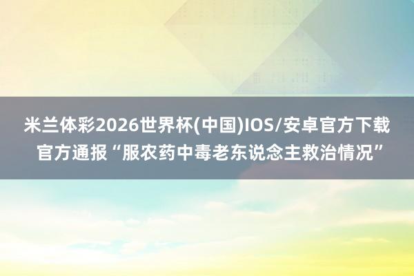 米兰体彩2026世界杯(中国)IOS/安卓官方下载 官方通报“服农药中毒老东说念主救治情况”