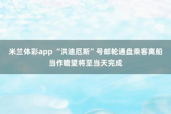 米兰体彩app “洪迪厄斯”号邮轮通盘乘客离船当作瞻望将至当天完成