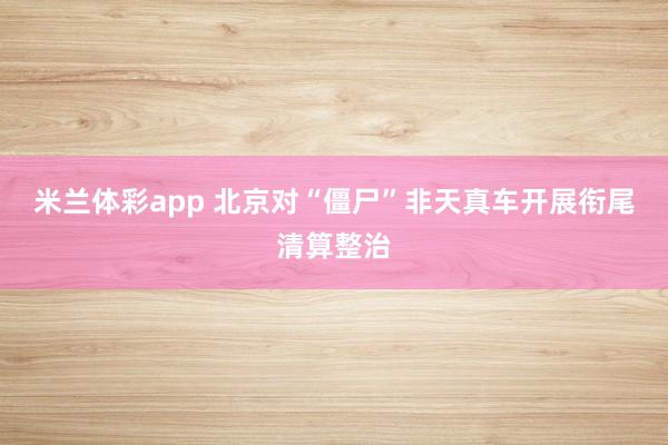米兰体彩app 北京对“僵尸”非天真车开展衔尾清算整治