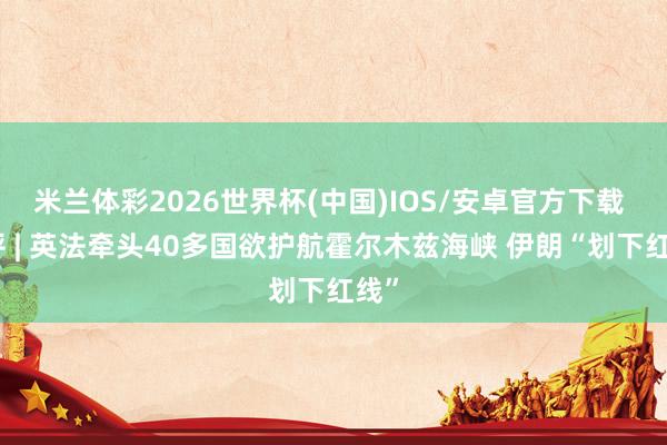 米兰体彩2026世界杯(中国)IOS/安卓官方下载 闪评 | 英法牵头40多国欲护航霍尔木兹海峡 伊朗“划下红线”