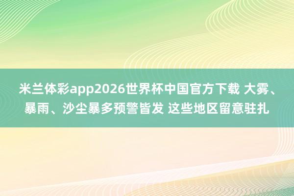 米兰体彩app2026世界杯中国官方下载 大雾、暴雨、沙尘暴多预警皆发 这些地区留意驻扎