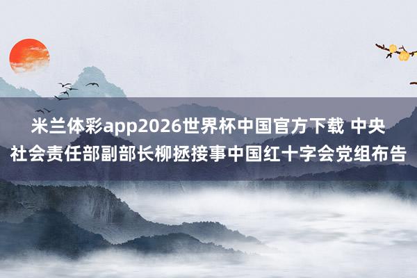米兰体彩app2026世界杯中国官方下载 中央社会责任部副部长柳拯接事中国红十字会党组布告