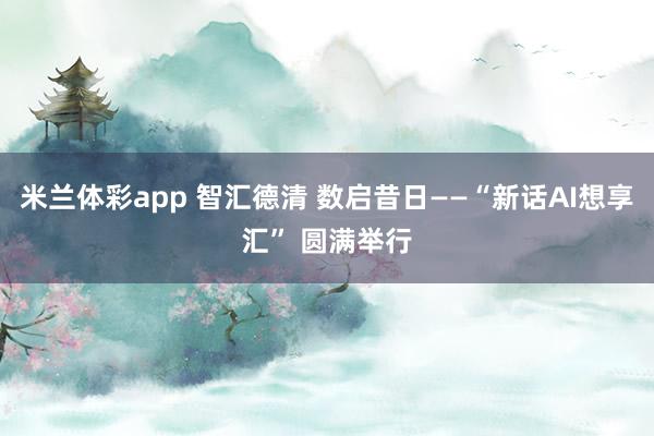 米兰体彩app 智汇德清 数启昔日——“新话AI想享汇” 圆满举行