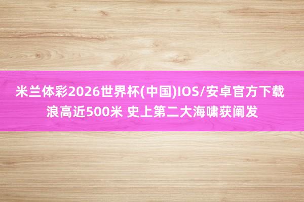 米兰体彩2026世界杯(中国)IOS/安卓官方下载 浪高近500米 史上第二大海啸获阐发