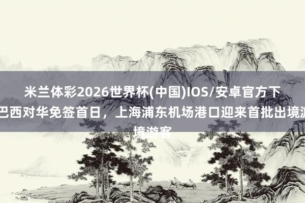 米兰体彩2026世界杯(中国)IOS/安卓官方下载 巴西对华免签首日，上海浦东机场港口迎来首批出境游客