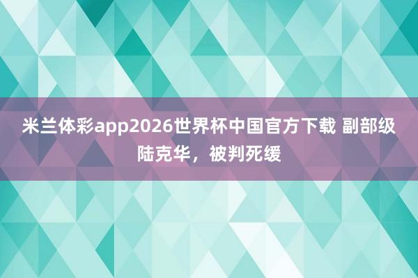 米兰体彩app2026世界杯中国官方下载 副部级陆克华，被判死缓