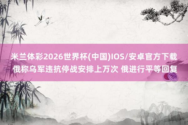 米兰体彩2026世界杯(中国)IOS/安卓官方下载 俄称乌军违抗停战安排上万次 俄进行平等回复