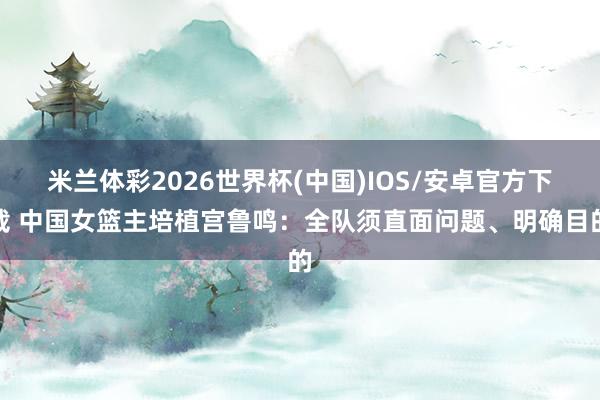 米兰体彩2026世界杯(中国)IOS/安卓官方下载 中国女篮主培植宫鲁鸣：全队须直面问题、明确目的