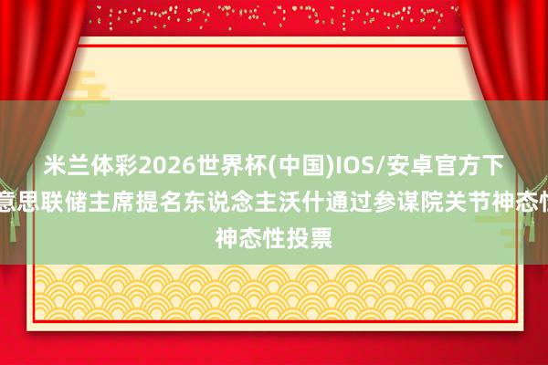 米兰体彩2026世界杯(中国)IOS/安卓官方下载 好意思联储主席提名东说念主沃什通过参谋院关节神态性投票
