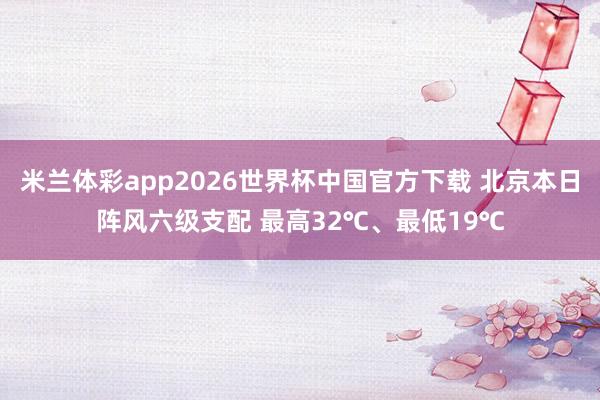 米兰体彩app2026世界杯中国官方下载 北京本日阵风六级支配 最高32℃、最低19℃
