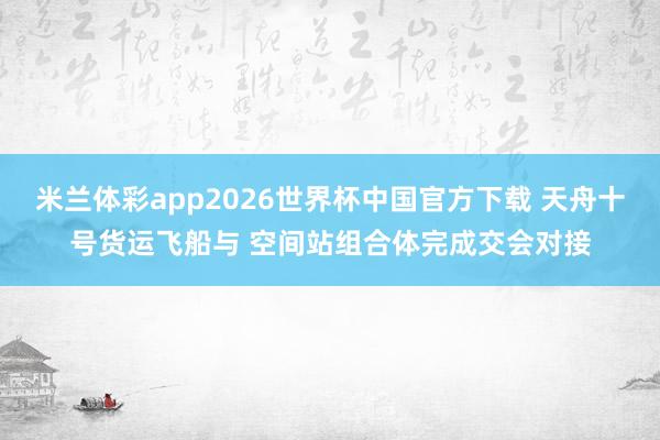 米兰体彩app2026世界杯中国官方下载 天舟十号货运飞船与 空间站组合体完成交会对接