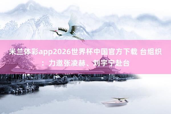 米兰体彩app2026世界杯中国官方下载 台组织：力邀张凌赫、刘宇宁赴台
