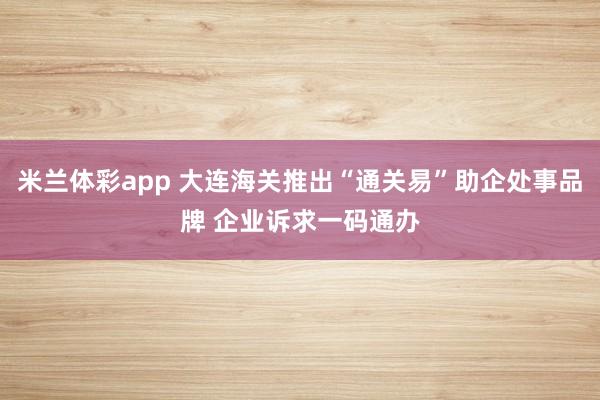 米兰体彩app 大连海关推出“通关易”助企处事品牌 企业诉求一码通办