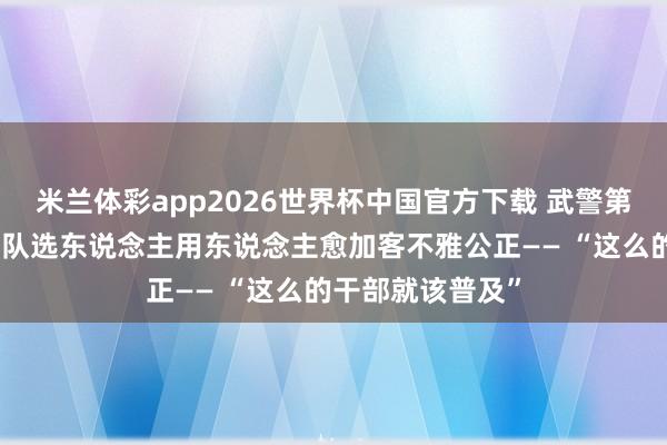 米兰体彩app2026世界杯中国官方下载 武警第二无邪总队某支队选东说念主用东说念主愈加客不雅公正—— “这么的干部就该普及”