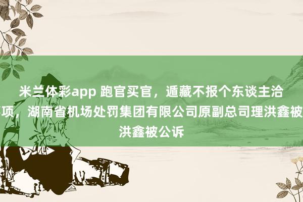米兰体彩app 跑官买官，遁藏不报个东谈主洽商事项，湖南省机场处罚集团有限公司原副总司理洪鑫被公诉