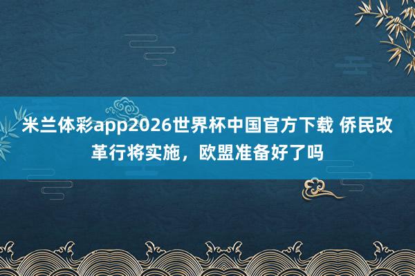 米兰体彩app2026世界杯中国官方下载 侨民改革行将实施，欧盟准备好了吗