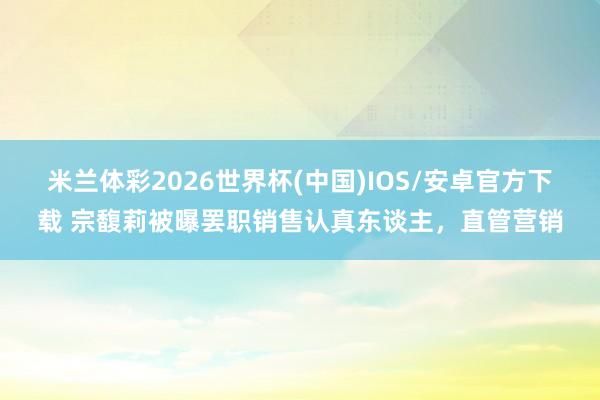 米兰体彩2026世界杯(中国)IOS/安卓官方下载 宗馥莉被曝罢职销售认真东谈主，直管营销