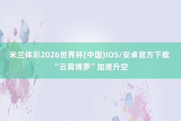 米兰体彩2026世界杯(中国)IOS/安卓官方下载 “云霄博罗”加速升空