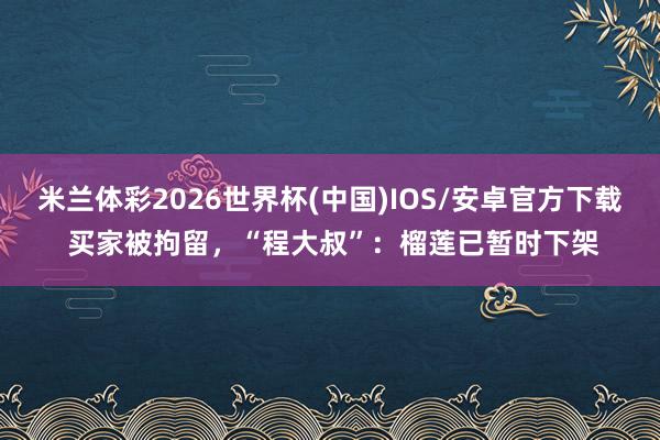 米兰体彩2026世界杯(中国)IOS/安卓官方下载 买家被拘留，“程大叔”：榴莲已暂时下架