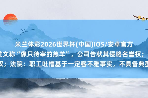 米兰体彩2026世界杯(中国)IOS/安卓官方下载 男人被公司除名后发文称“像只待宰的羔羊”，公司告状其侵略名誉权；法院：职工吐槽基于一定客不雅事实，不具备典型侮辱性质，不组成侵权