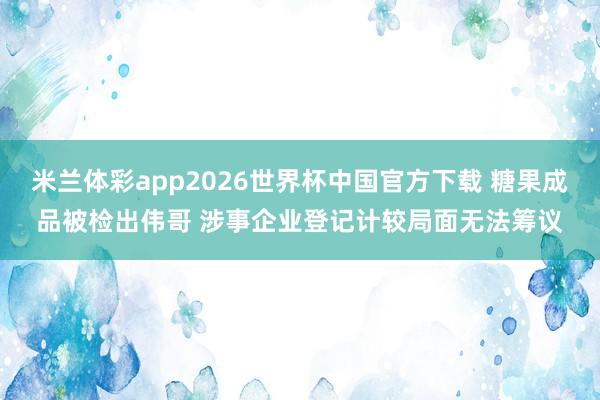 米兰体彩app2026世界杯中国官方下载 糖果成品被检出伟哥 涉事企业登记计较局面无法筹议
