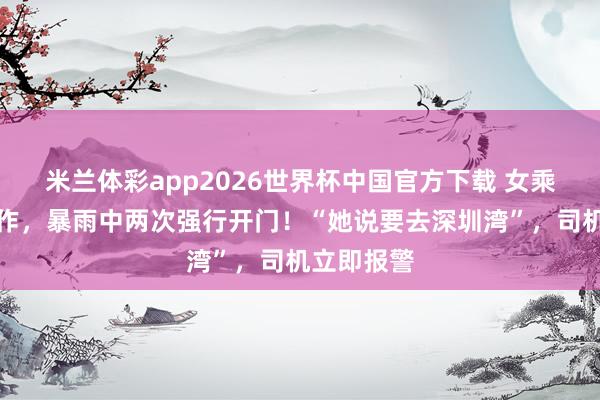 米兰体彩app2026世界杯中国官方下载 女乘客厚谊振作，暴雨中两次强行开门！“她说要去深圳湾”，司机立即报警