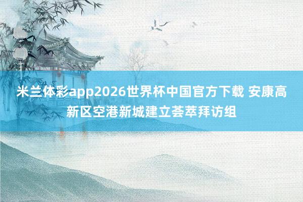 米兰体彩app2026世界杯中国官方下载 安康高新区空港新城建立荟萃拜访组