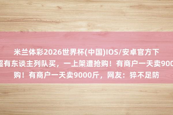 米兰体彩2026世界杯(中国)IOS/安卓官方下载 价钱大跳水!某商超有东谈主列队买,一上架遭抢购!有商户一天卖9000斤,网友:猝不足防