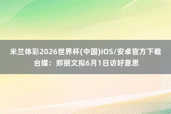 米兰体彩2026世界杯(中国)IOS/安卓官方下载 台媒：郑丽文拟6月1日访好意思