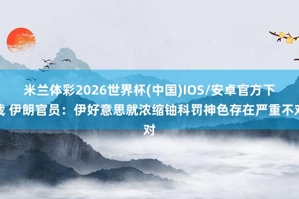 米兰体彩2026世界杯(中国)IOS/安卓官方下载 伊朗官员：伊好意思就浓缩铀科罚神色存在严重不对
