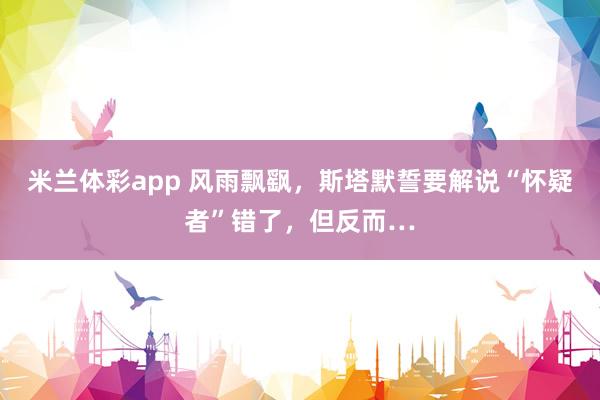 米兰体彩app 风雨飘飖，斯塔默誓要解说“怀疑者”错了，但反而…