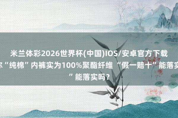 米兰体彩2026世界杯(中国)IOS/安卓官方下载 声称“纯棉”内裤实为100%聚酯纤维 “假一赔十”能落实吗？