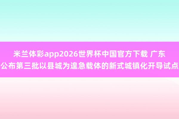 米兰体彩app2026世界杯中国官方下载 广东公布第三批以县城为遑急载体的新式城镇化开导试点
