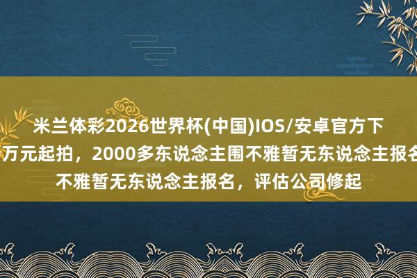 米兰体彩2026世界杯(中国)IOS/安卓官方下载 沈阳亡车头20万元起拍，2000多东说念主围不雅暂无东说念主报名，评估公司修起