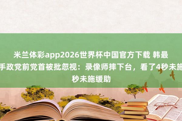 米兰体彩app2026世界杯中国官方下载 韩最大合手政党前党首被批忽视：录像师摔下台，看了4秒未施缓助