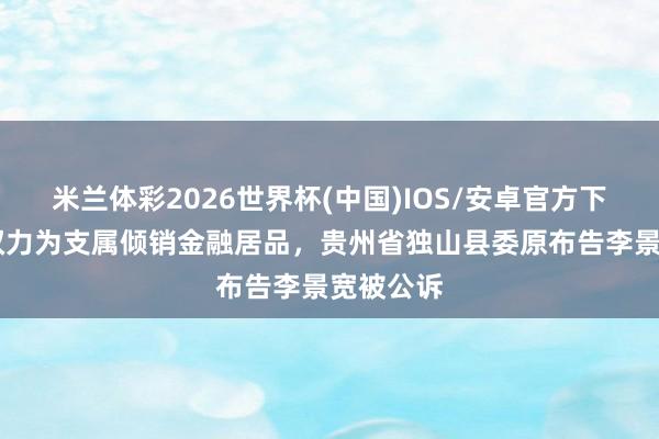 米兰体彩2026世界杯(中国)IOS/安卓官方下载 欺诈权力为支属倾销金融居品，贵州省独山县委原布告李景宽被公诉