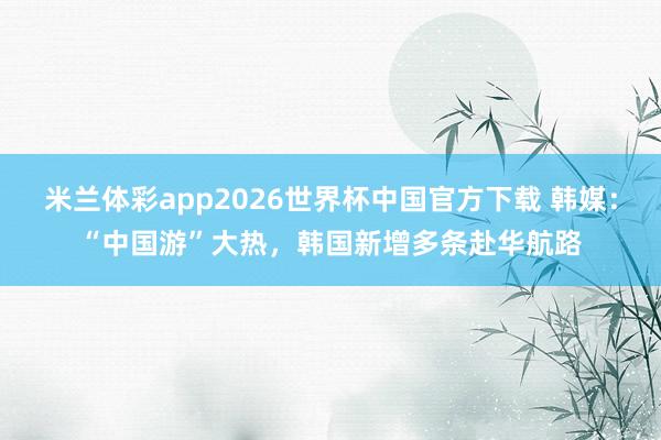米兰体彩app2026世界杯中国官方下载 韩媒：“中国游”大热，韩国新增多条赴华航路