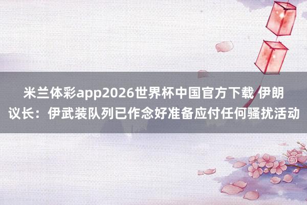 米兰体彩app2026世界杯中国官方下载 伊朗议长：伊武装队列已作念好准备应付任何骚扰活动