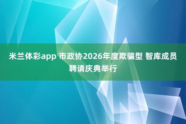米兰体彩app 市政协2026年度欺骗型 智库成员聘请庆典举行