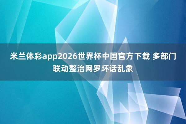 米兰体彩app2026世界杯中国官方下载 多部门联动整治网罗坏话乱象