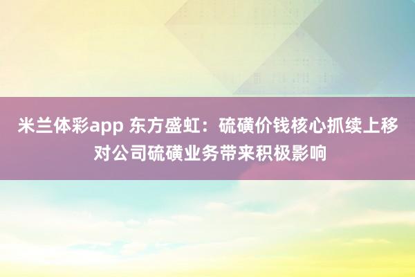 米兰体彩app 东方盛虹：硫磺价钱核心抓续上移 对公司硫磺业务带来积极影响