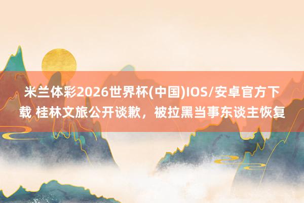 米兰体彩2026世界杯(中国)IOS/安卓官方下载 桂林文旅公开谈歉,被拉黑当事东谈主恢复