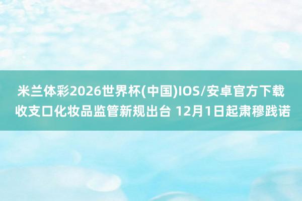 米兰体彩2026世界杯(中国)IOS/安卓官方下载 收支口化妆品监管新规出台 12月1日起肃穆践诺