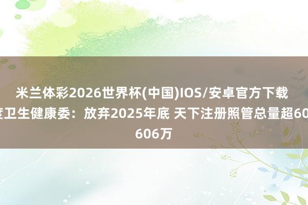 米兰体彩2026世界杯(中国)IOS/安卓官方下载 国度卫生健康委:放弃2025年底 天下注册照管总量超606万