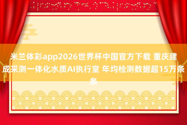 米兰体彩app2026世界杯中国官方下载 重庆建成采测一体化水质AI执行室 年均检测数据超15万条