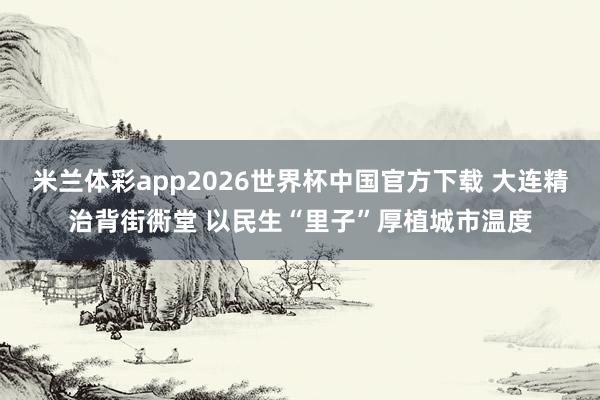 米兰体彩app2026世界杯中国官方下载 大连精治背街衖堂 以民生“里子”厚植城市温度
